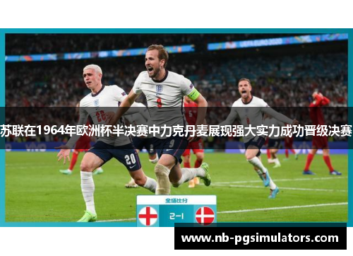 苏联在1964年欧洲杯半决赛中力克丹麦展现强大实力成功晋级决赛
