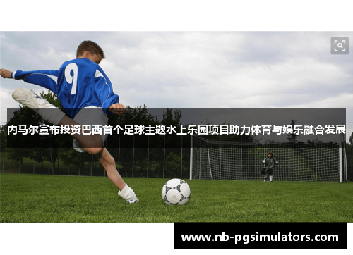 内马尔宣布投资巴西首个足球主题水上乐园项目助力体育与娱乐融合发展