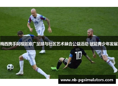 梅西携手阿根廷推广足球与社区艺术融合公益活动 赋能青少年发展