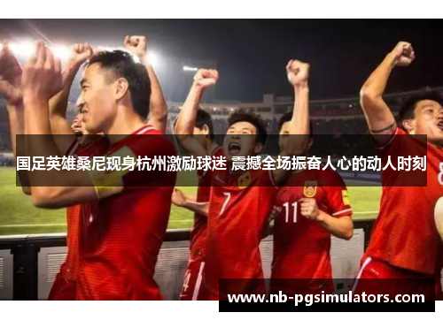 国足英雄桑尼现身杭州激励球迷 震撼全场振奋人心的动人时刻