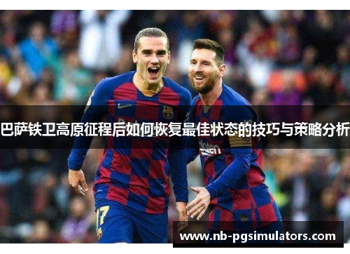 巴萨铁卫高原征程后如何恢复最佳状态的技巧与策略分析
