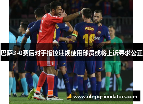巴萨3-0赛后对手指控违规使用球员或将上诉寻求公正