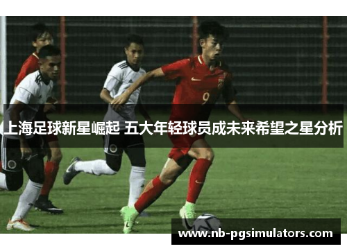 上海足球新星崛起 五大年轻球员成未来希望之星分析