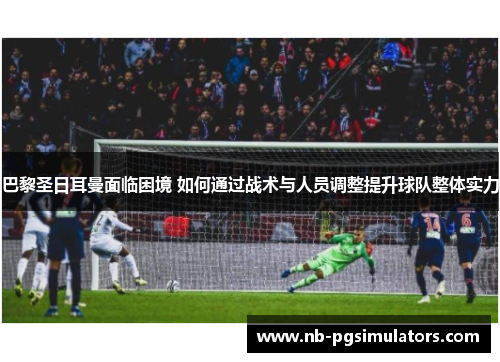巴黎圣日耳曼面临困境 如何通过战术与人员调整提升球队整体实力