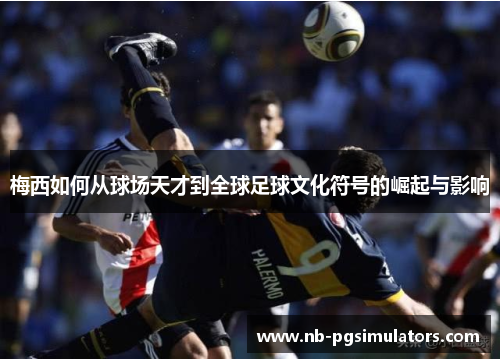 梅西如何从球场天才到全球足球文化符号的崛起与影响