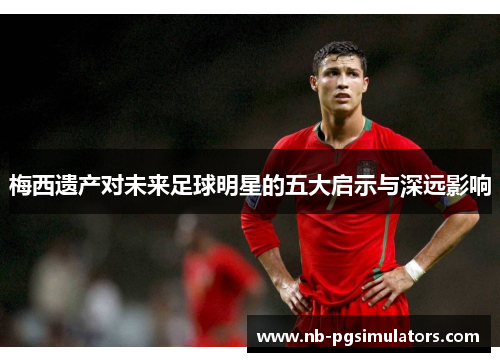 梅西遗产对未来足球明星的五大启示与深远影响