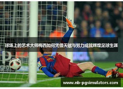 球场上的艺术大师梅西如何凭借天赋与努力成就辉煌足球生涯
