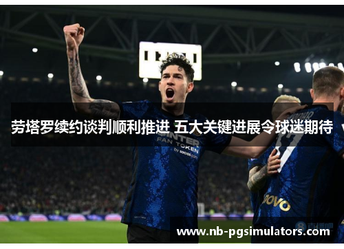 劳塔罗续约谈判顺利推进 五大关键进展令球迷期待