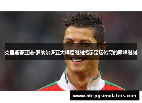 克里斯蒂亚诺·罗纳尔多五大辉煌时刻揭示足坛传奇的巅峰时刻