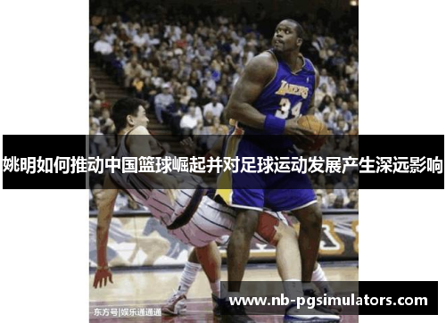 姚明如何推动中国篮球崛起并对足球运动发展产生深远影响