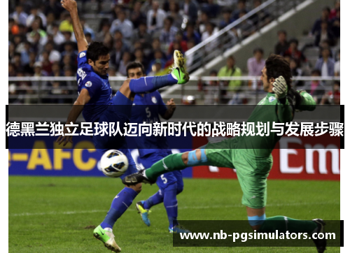 德黑兰独立足球队迈向新时代的战略规划与发展步骤