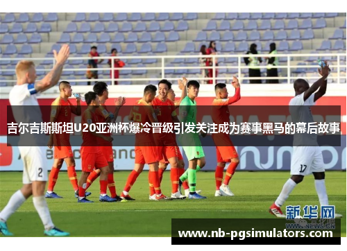 吉尔吉斯斯坦U20亚洲杯爆冷晋级引发关注成为赛事黑马的幕后故事
