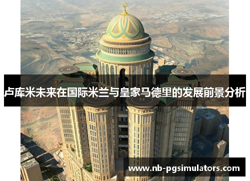 卢库米未来在国际米兰与皇家马德里的发展前景分析