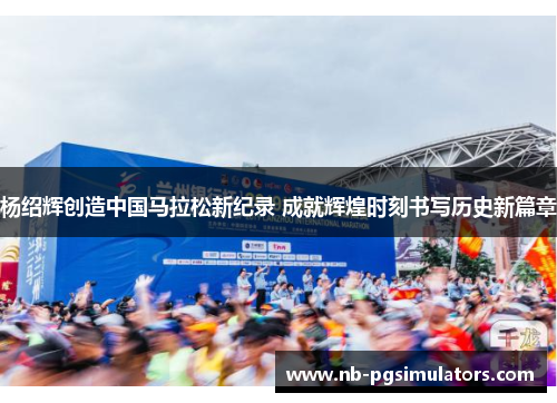 杨绍辉创造中国马拉松新纪录 成就辉煌时刻书写历史新篇章