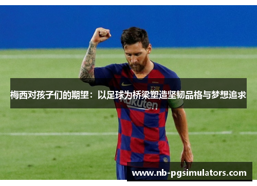 梅西对孩子们的期望：以足球为桥梁塑造坚韧品格与梦想追求
