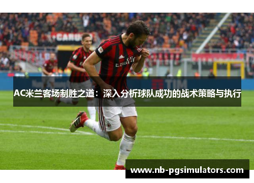AC米兰客场制胜之道：深入分析球队成功的战术策略与执行