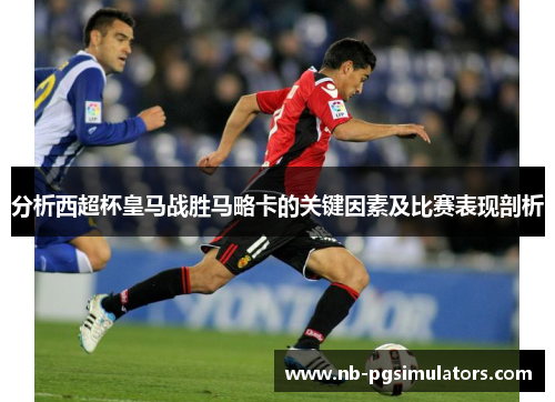 分析西超杯皇马战胜马略卡的关键因素及比赛表现剖析