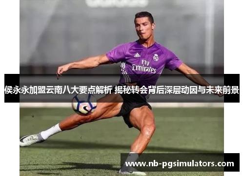 侯永永加盟云南八大要点解析 揭秘转会背后深层动因与未来前景