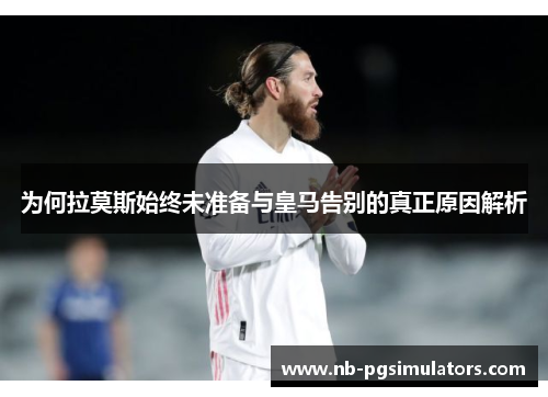 为何拉莫斯始终未准备与皇马告别的真正原因解析
