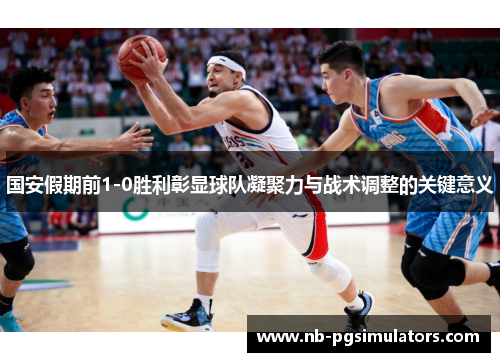 国安假期前1-0胜利彰显球队凝聚力与战术调整的关键意义