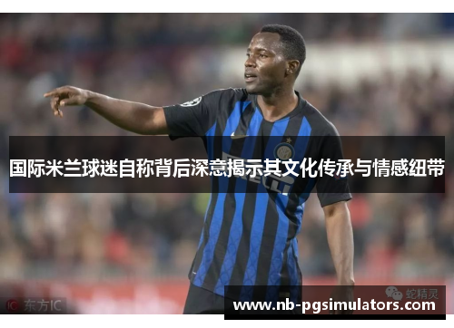 国际米兰球迷自称背后深意揭示其文化传承与情感纽带