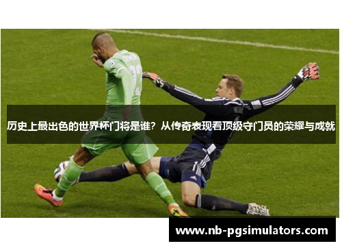 历史上最出色的世界杯门将是谁？从传奇表现看顶级守门员的荣耀与成就
