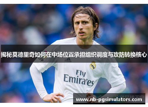 揭秘莫德里奇如何在中场位置承担组织调度与攻防转换核心