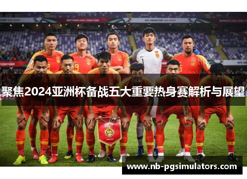 聚焦2024亚洲杯备战五大重要热身赛解析与展望