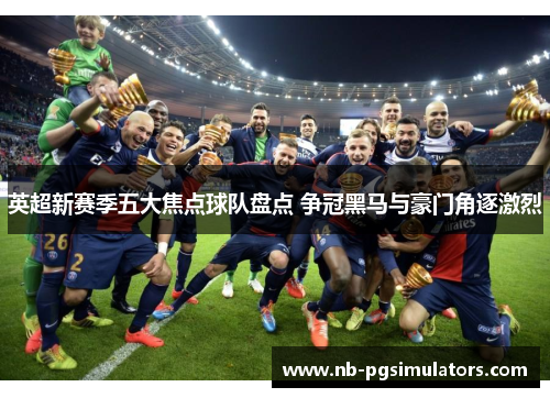 英超新赛季五大焦点球队盘点 争冠黑马与豪门角逐激烈