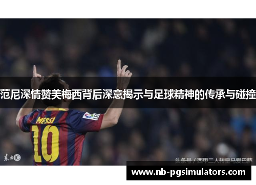 范尼深情赞美梅西背后深意揭示与足球精神的传承与碰撞