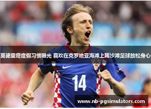 莫德里奇度假习惯曝光 喜欢在克罗地亚海滩上踢沙滩足球放松身心