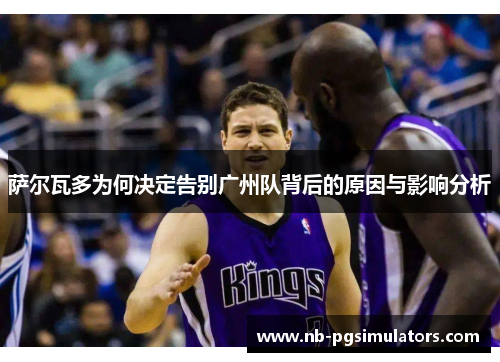 萨尔瓦多为何决定告别广州队背后的原因与影响分析