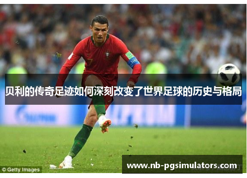 贝利的传奇足迹如何深刻改变了世界足球的历史与格局