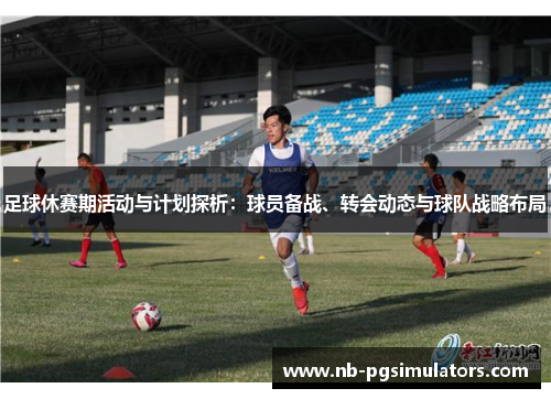 足球休赛期活动与计划探析：球员备战、转会动态与球队战略布局