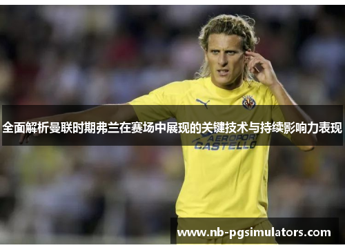 全面解析曼联时期弗兰在赛场中展现的关键技术与持续影响力表现