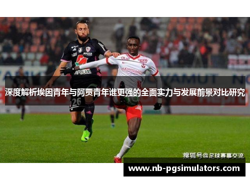 深度解析埃因青年与阿贾青年谁更强的全面实力与发展前景对比研究