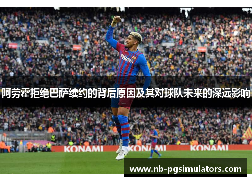 阿劳霍拒绝巴萨续约的背后原因及其对球队未来的深远影响