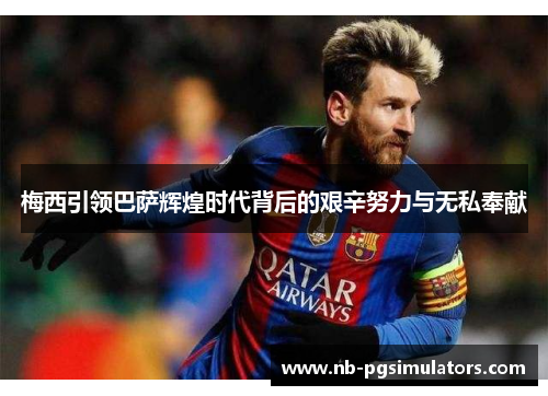 梅西引领巴萨辉煌时代背后的艰辛努力与无私奉献